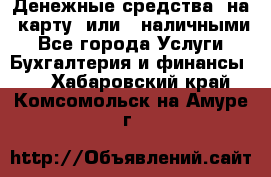 Денежные средства  на  карту  или   наличными - Все города Услуги » Бухгалтерия и финансы   . Хабаровский край,Комсомольск-на-Амуре г.